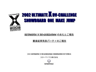 2002 ULTIMATE X DV-CHALLENGE SNOWBOARD 実行委員会 スターマックス株式会社 2002 ULTIMATE  X   DV-CHALLENGE  SNOWBOARD  ONE  MAKE  JUMP ULTIMATE X DV-CHALLENGE のお礼とご報告   審査結果発表パーティのご報告 