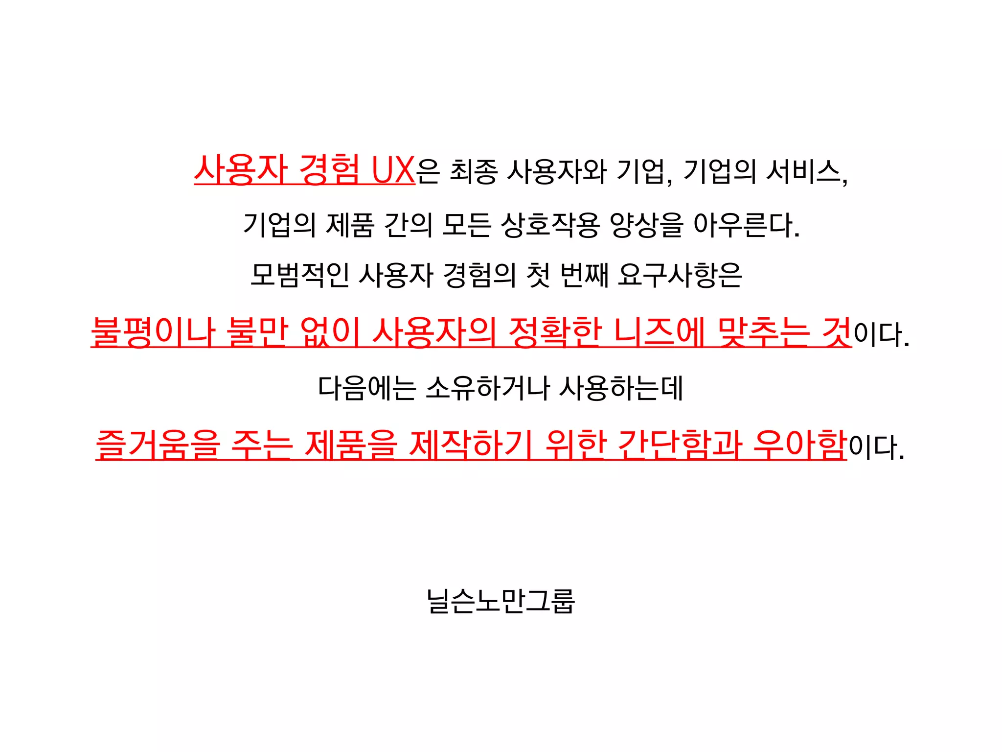 사용자 경험 UX은 최종 사용자와 기업, 기업의 서비스,
      기업의 제품 간의 모든 상호작용 양상을 아우른다.
      모범적인 사용자 경험의 첫 번째 요구사항은

불평이나 불만 없이 사용자의 정확한 니즈에 맞추는 것이다.
         다음에는 소유하거나 사용하는데

즐거움을 주는 제품을 제작하기 위한 간단함과 우아함이다.



              닐슨노만그룹
 