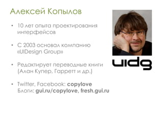 Алексей Копылов
• 10 лет опыта проектирования
  интерфейсов

• С 2003 основал компанию
  «UIDesign Group»

• Редактирует переводные книги
  (Алан Купер, Гарретт и др.)

• Twitter, Facebook: copylove
  Блоги: gui.ru/copylove, fresh.gui.ru
 