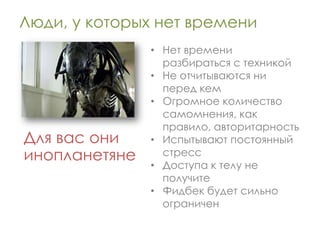 Люди, у которых нет времени
               • Нет времени
                 разбираться с техникой
               • Не отчитываются ни
                 перед кем
               • Огромное количество
                 самомнения, как
                 правило, авторитарность
Для вас они    • Испытывают постоянный
инопланетяне     стресс
               • Доступа к телу не
                 получите
               • Фидбек будет сильно
                 ограничен
 