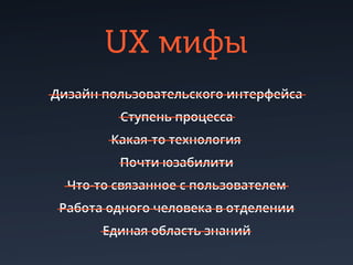 UX мифы
Дизайн пользовательского интерфейса
         Cтупень процесса
        Какая-то технология
         Почти юзабилити
  Что-то связанное с пользователем
 Работа одного человека в отделении
       Единая область знаний
 