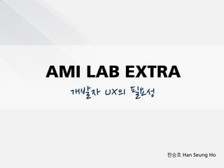 AMI LAB EXTRA
  개발자 UX의 필요성


                한승호 Han Seung Ho
 