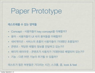 Paper Prototype
             테스트해볼 수 있는 영역들

             •    Concept - 사용자들이 key concept을 이해할까?
             •    용어 - 사용자들이 UI 속의 용어들을 이해할까?
             •    네비게이션 - 서비스의 흐름이 사용자들이 기대했던 흐름일까?
             •    콘텐츠 - 적당한 레벨의 정보를 전달하고 있는가?
             •    페이지 레이아웃 - 콘텐츠가 사용자가 기대한대로 배열되어 있는가?
             •    기능 - 다른 어떤 기능이 추가될 수 있을까?

             테스트가 힘든 부분들은 기다리는 시간, 스크롤, 줌, look & feel

Tuesday, September 4, 12
 