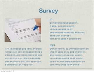 Survey
                                          DO
                                          짧고 이해하기 쉬운 문장으로 질문을 만든다.
                                          한 질문에는 하나의 이슈만 포함시킨다.
                                          사용자에게 익숙한 용어를 이용한다.
                                          명확한 의미의 단어를 사용해서 다양한 해석을 방지한다.
                                          중립적인 단어와 문구를 사용한다.
                                          민감한 개인적인 질문들은 꼭 필요할 경우만 한다.



                                          DON’T
       다수의 사용자에게 동일한 질문을 수행하는 조사 방법으로     실제 자신의 의견이 아닌 것을 선택하게 강요하지 않아야 한다.
       기존 제품/서비스에 대한 사용자의 호불호나 만족여부를 정    선택을 한쪽 방향으로 유도하는 질문을 하지 않아야 한다.
       량적으로 확인가능하다. 주의할점은, 질문이 분명한 상태에    잘못된 전제를 기반으로 질문을 만들지 않아야 한다.
       서만 효과가 있으며 (포커스 그룹 필요), 사용자의 행동을   사용자에게 미래를 예측하도록 질문하지 않아야 한다.
       정확히 예측할 수 없다는 점이다. 서비스 개선의 우선순위    전문 용어, 속어, 약어와 유행어를 사용하지 않아야 한다.
       를 선별하는데에는 도움이 되지 않을 수 있다.          감정에 호소하는 단어들을 이용하지 않아야 한다


Tuesday, September 4, 12
 