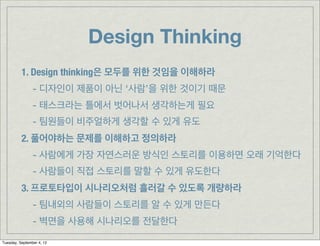 Design Thinking
          1. Design thinking은 모두를 위한 것임을 이해하라
                - 디자인이 제품이 아닌 ‘사람’을 위한 것이기 때문
                - 태스크라는 틀에서 벗어나서 생각하는게 필요
                - 팀원들이 비주얼하게 생각할 수 있게 유도
          2. 풀어야하는 문제를 이해하고 정의하라
                - 사람에게 가장 자연스러운 방식인 스토리를 이용하면 오래 기억한다
                - 사람들이 직접 스토리를 말할 수 있게 유도한다
          3. 프로토타입이 시나리오처럼 흘러갈 수 있도록 개량하라
                - 팀내외의 사람들이 스토리를 알 수 있게 만든다
                - 벽면을 사용해 시나리오를 전달한다
Tuesday, September 4, 12
 