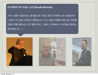 인지과학의 대가 도널드 노먼 (Donald Norman)


           “내가 사용자 경험이라는 용어를 만든 이유는 휴먼 인터페이스와 사용성이라
           는 말이 너무 좁은 의미였기 때문입니다. 나는 사람의 경험에 대한 모든 측면을
           포함하기를 원했는데 그건 제품디자인, 그래픽, 인터페이스 디자인을 포함하는
           일이었습니다 ...”




Tuesday, September 4, 12
 