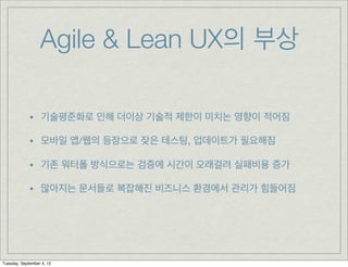 Agile & Lean UX의 부상

             • 기술평준화로 인해 더이상 기술적 제한이 미치는 영향이 적어짐
             • 모바일 앱/웹의 등장으로 잦은 테스팅, 업데이트가 필요해짐
             • 기존 워터폴 방식으로는 검증에 시간이 오래걸려 실패비용 증가
             • 많아지는 문서들로 복잡해진 비즈니스 환경에서 관리가 힘들어짐




Tuesday, September 4, 12
 