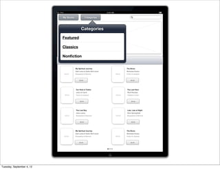 iPad                                             10:00 AM


                              My Books                  Categories




                                                 Categories

                             Featured                                    PROMO IMAGE


                             Classics

                             Nonﬁction


                                          My Spiritual Journey                                 The Brave
                                          Dali Lama & Soﬁa Stril-rever                         Nicholas Evans
                                  IMAGE   Biographies & Memoirs                        IMAGE   Fiction & Literature



                                               $9.99                                                 $9.99




                                          Our Kind of Traitor                                  The Last Hero
                                          John le Carre                                        Rick Riordan
                                  IMAGE   Fiction & Literature                         IMAGE   Children’s Fiction



                                                $9.99                                                 $9.99




                                          The Last Boy                                         Late, Late at Night
                                          Jane Leavy                                           Rick Springﬁeld
                                  IMAGE   Biographies & Memoirs                        IMAGE   Biographies & Memoirs



                                                $9.99                                                 $9.99




                                          My Spiritual Journey                                 The Brave
                                          Dali Lama & Soﬁa Stril-rever                         Nicholas Evans
                                  IMAGE   Biographies & Memoirs                        IMAGE   Fiction & Literature



                                               $9.99                                                 $9.99




Tuesday, September 4, 12
 