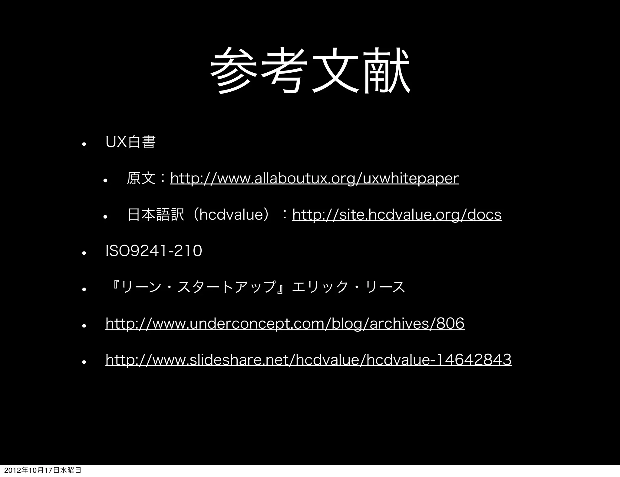 参考文献
             •   UX白書

                 •   原文：http://www.allaboutux.org/uxwhitepaper

                 •   日本語訳（hcdvalue）：http://site.hcdvalue.org/docs

             •   ISO9241-210

             •   『リーン・スタートアップ』エリック・リース

             •   http://www.underconcept.com/blog/archives/806

             •   http://www.slideshare.net/hcdvalue/hcdvalue-14642843




2012年10月17日水曜日
 