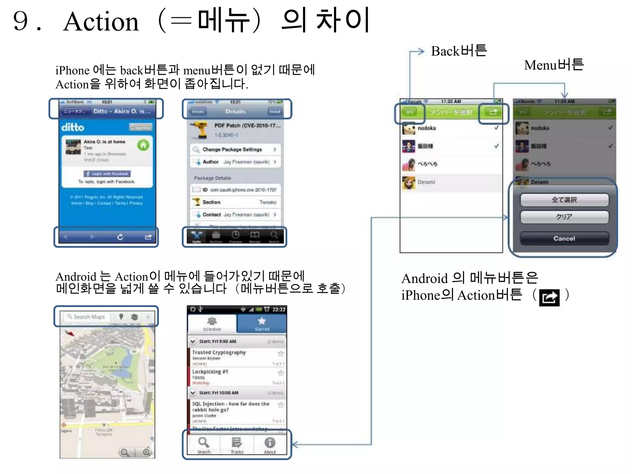９．Action（＝메뉴）의 차이
                                        Back버튼
  iPhone 에는 back버튼과 menu버튼이 없기 때문에                  Menu버튼
  Action을 위하여 화면이 좁아집니다.




  Android 는 Action이 메뉴에 들어가있기 때문에    Android 의 메뉴버튼은
  메인화면을 넓게 쓸 수 있습니다（메뉴버튼으로 호출）
                                     iPhone의 Action버튼（   ）
 