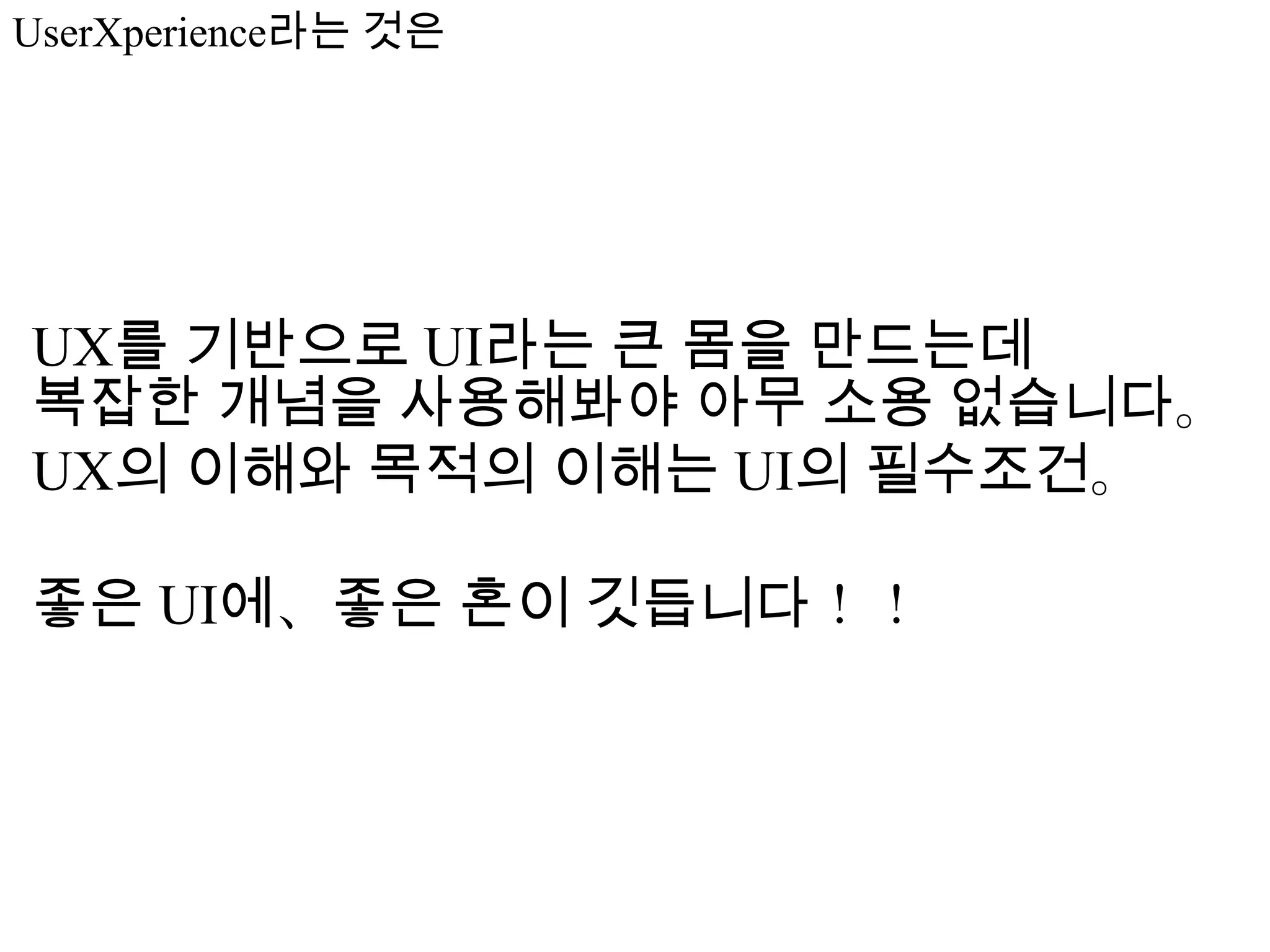 UserXperience라는 것은




UX를 기반으로 UI라는 큰 몸을 만드는데
복잡한 개념을 사용해봐야 아무 소용 없습니다。
UX의 이해와 목적의 이해는 UI의 필수조건。

좋은 UI에、좋은 혼이 깃듭니다！！
 
