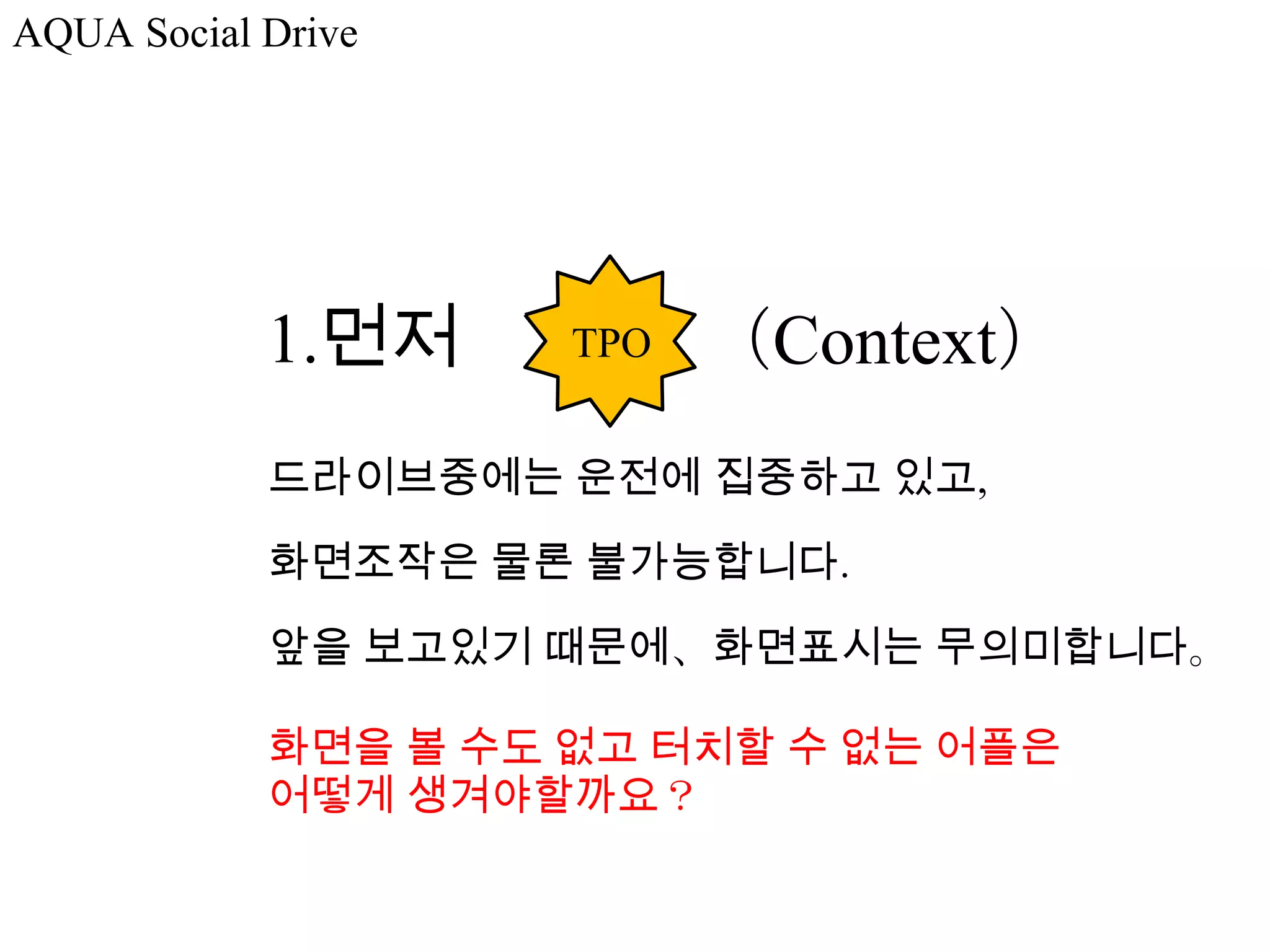 AQUA Social Drive




            1.먼저     TPO   （Context）
            드라이브중에는 운전에 집중하고 있고,

            화면조작은 물론 불가능합니다.

            앞을 보고있기 때문에、화면표시는 무의미합니다。

            화면을 볼 수도 없고 터치할 수 없는 어플은
            어떻게 생겨야할까요？
 