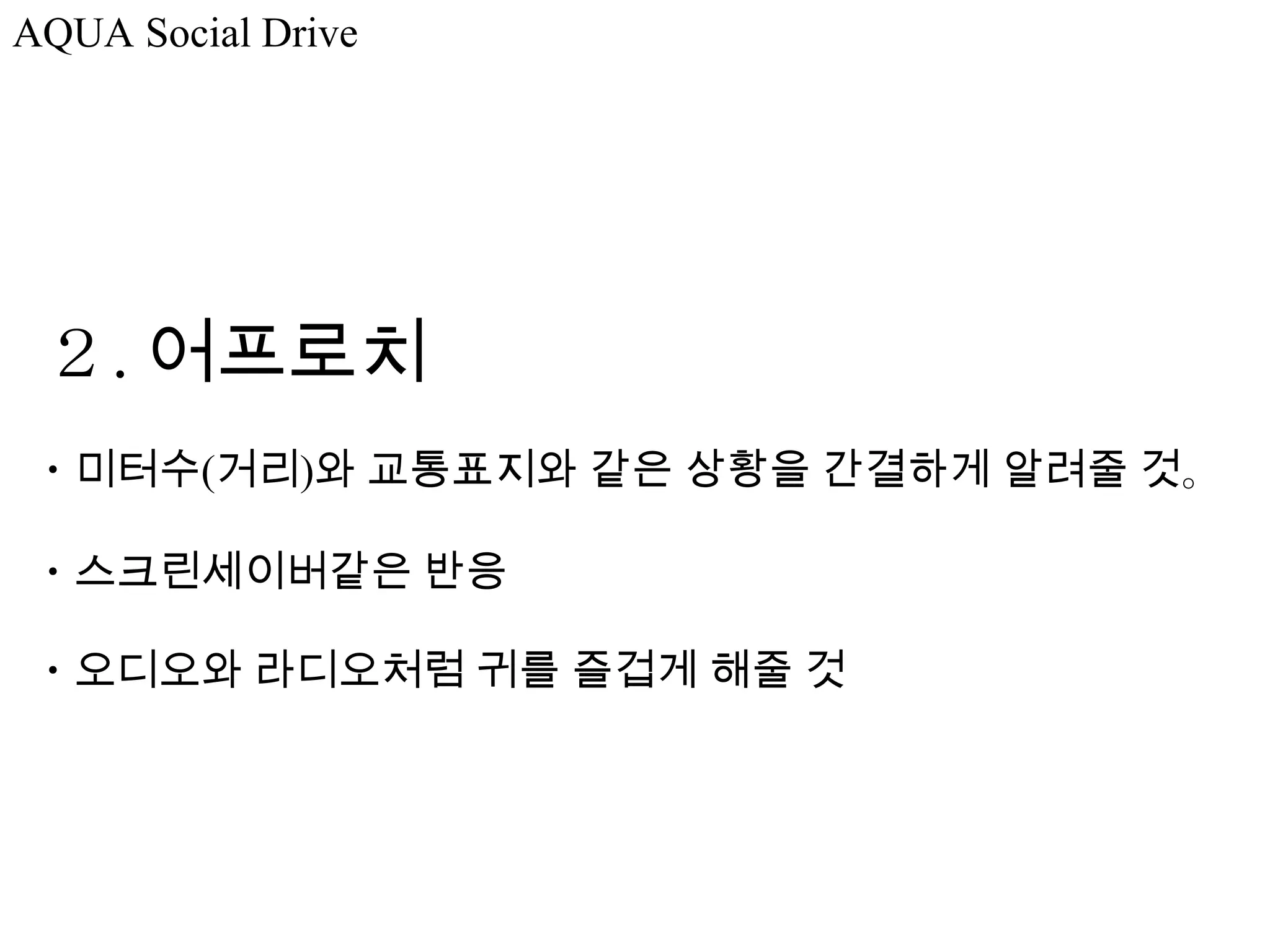 AQUA Social Drive




 ２. 어프로치
・미터수(거리)와 교통표지와 같은 상황을 간결하게 알려줄 것。

・스크린세이버같은 반응

・오디오와 라디오처럼 귀를 즐겁게 해줄 것
 