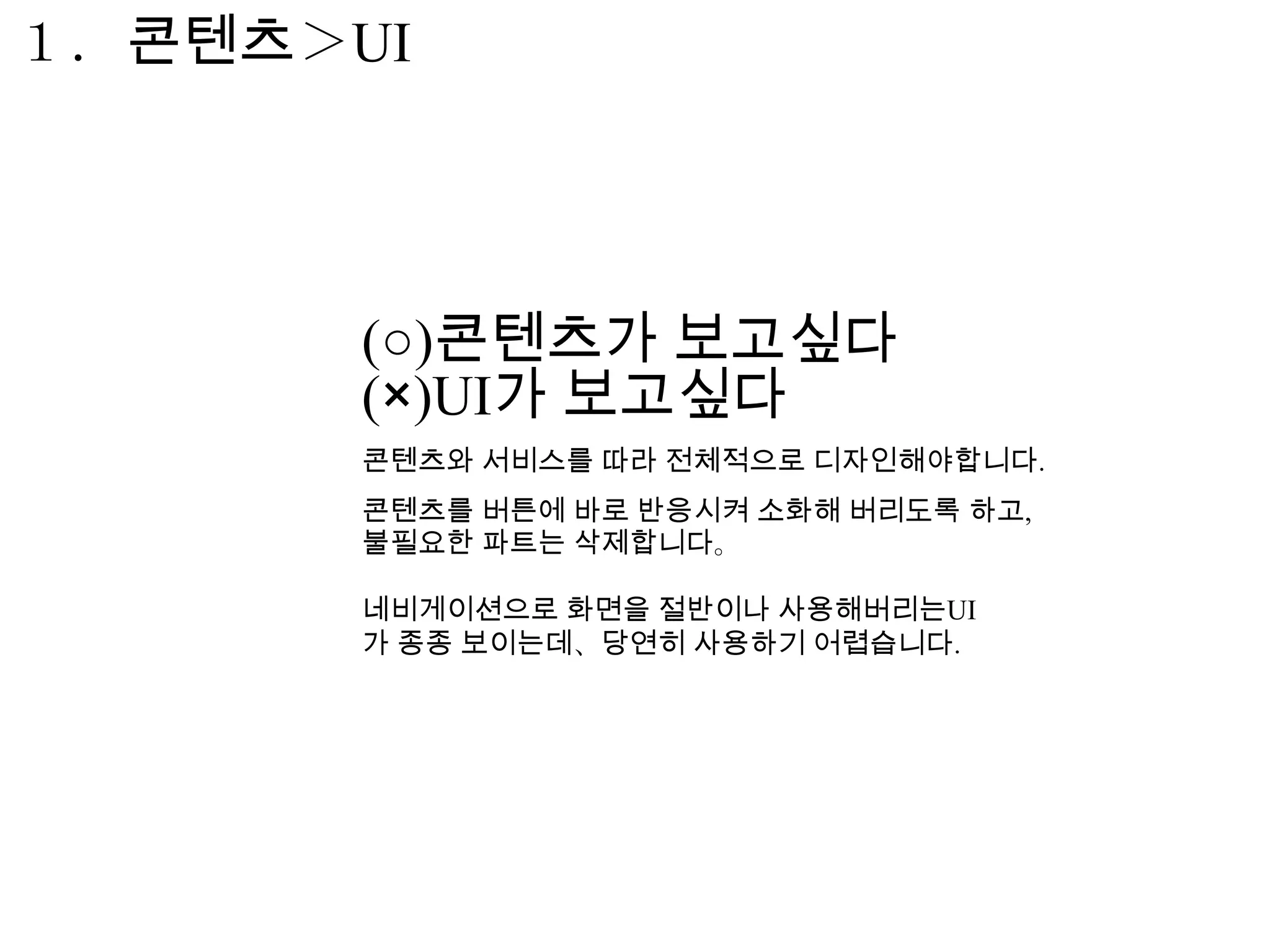 １．콘텐츠＞UI




       (○)콘텐츠가 보고싶다
       (×)UI가 보고싶다
       콘텐츠와 서비스를 따라 전체적으로 디자인해야합니다.
       콘텐츠를 버튼에 바로 반응시켜 소화해 버리도록 하고,
       불필요한 파트는 삭제합니다。

       네비게이션으로 화면을 절반이나 사용해버리는UI
       가 종종 보이는데、당연히 사용하기 어렵습니다.
 