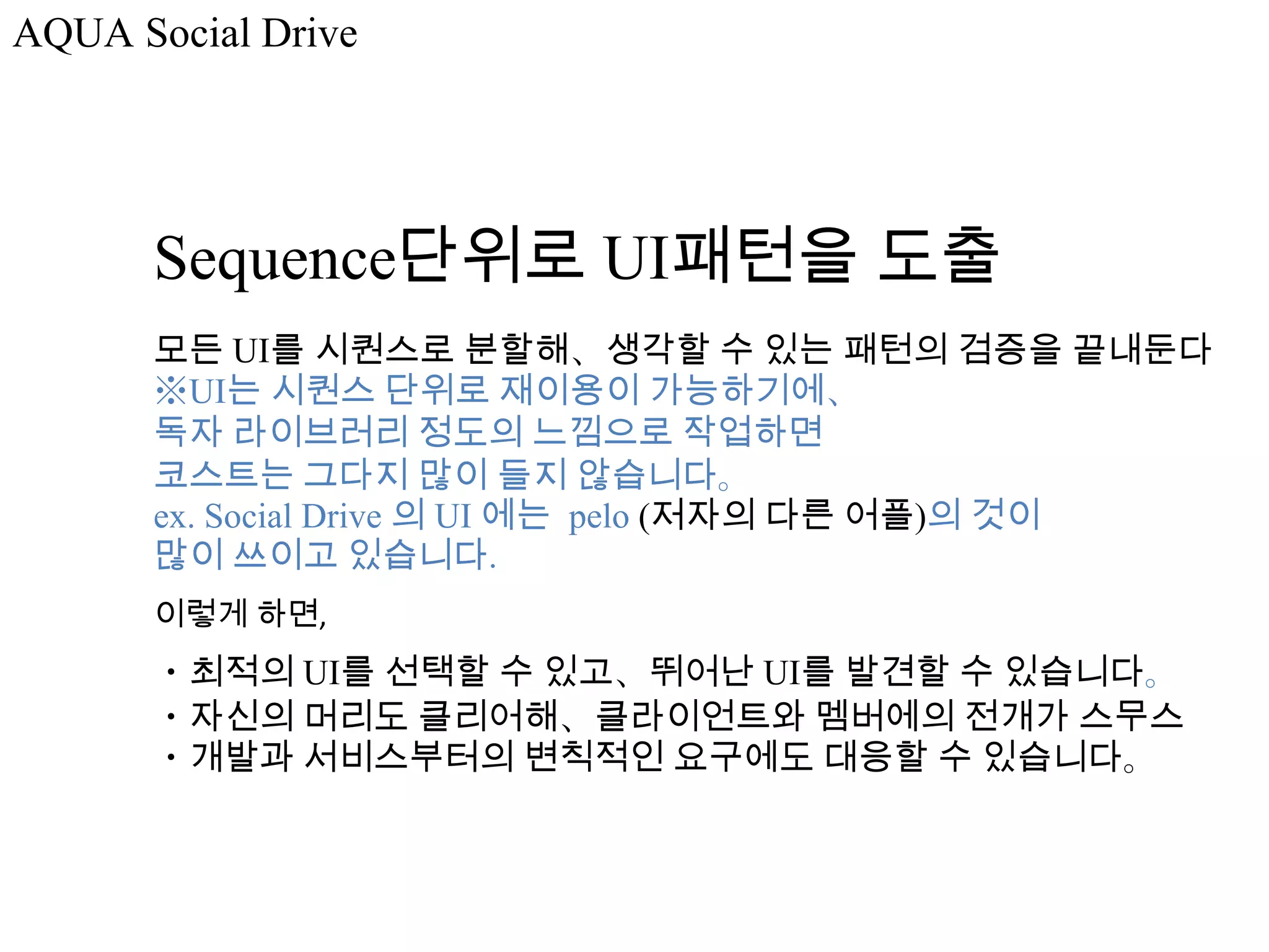 AQUA Social Drive




      Sequence단위로 UI패턴을 도출
      모든 UI를 시퀀스로 분할해、생각할 수 있는 패턴의 검증을 끝내둔다
      ※UI는 시퀀스 단위로 재이용이 가능하기에、
      독자 라이브러리 정도의 느낌으로 작업하면
      코스트는 그다지 많이 들지 않습니다。
      ex. Social Drive 의 UI 에는 pelo (저자의 다른 어플)의 것이
      많이 쓰이고 있습니다.
      이렇게 하면,
      ・최적의 UI를 선택할 수 있고、뛰어난 UI를 발견할 수 있습니다。
      ・자신의 머리도 클리어해、클라이언트와 멤버에의 전개가 스무스
      ・개발과 서비스부터의 변칙적인 요구에도 대응할 수 있습니다。
 