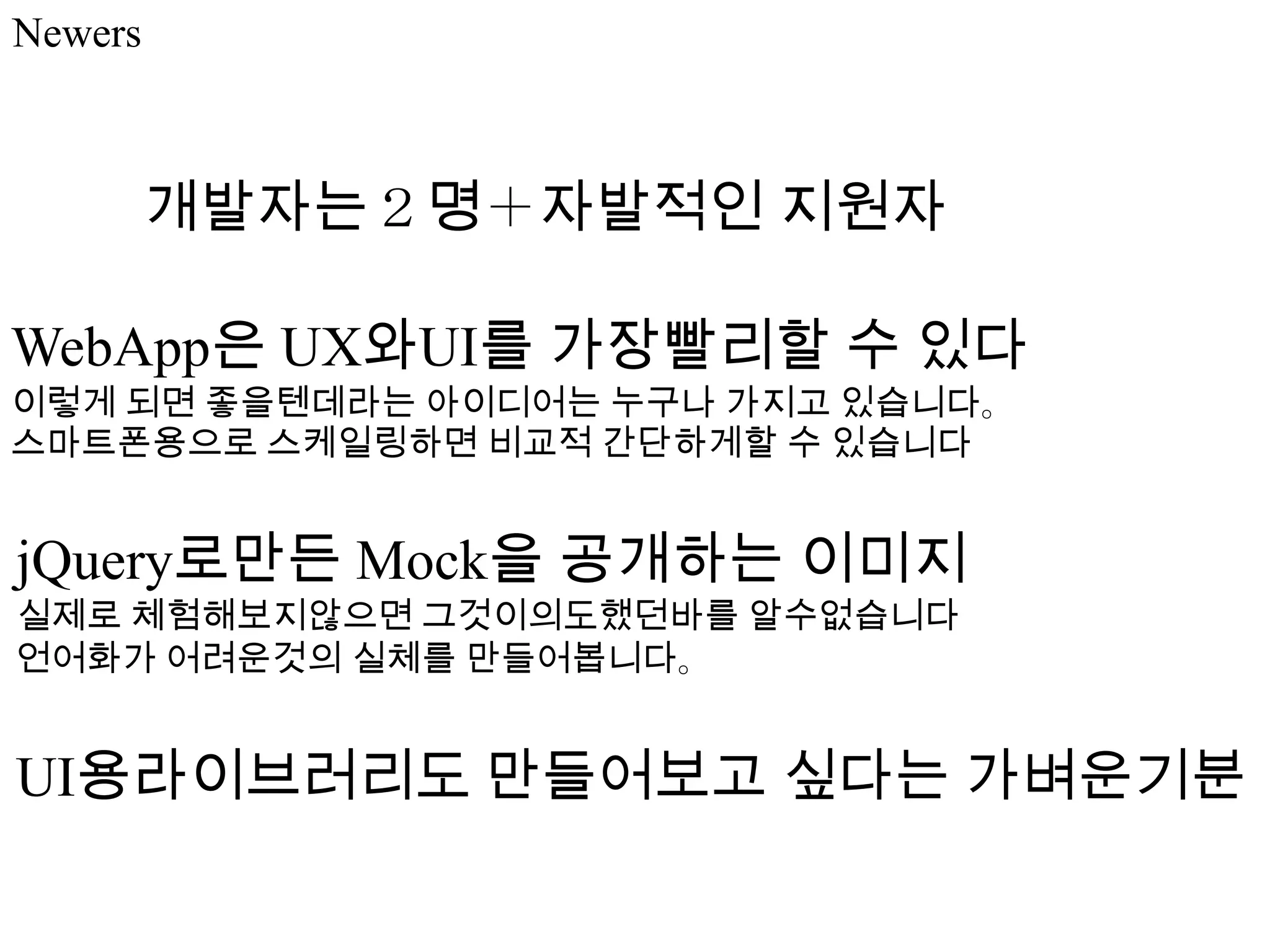 Newers



         개발자는２명＋자발적인 지원자

WebApp은 UX와UI를 가장빨리할 수 있다
이렇게 되면 좋을텐데라는 아이디어는 누구나 가지고 있습니다。
스마트폰용으로 스케일링하면 비교적 간단하게할 수 있습니다


jQuery로만든 Mock을 공개하는 이미지
실제로 체험해보지않으면 그것이의도했던바를 알수없습니다
언어화가 어려운것의 실체를 만들어봅니다。


UI용라이브러리도 만들어보고 싶다는 가벼운기분
 