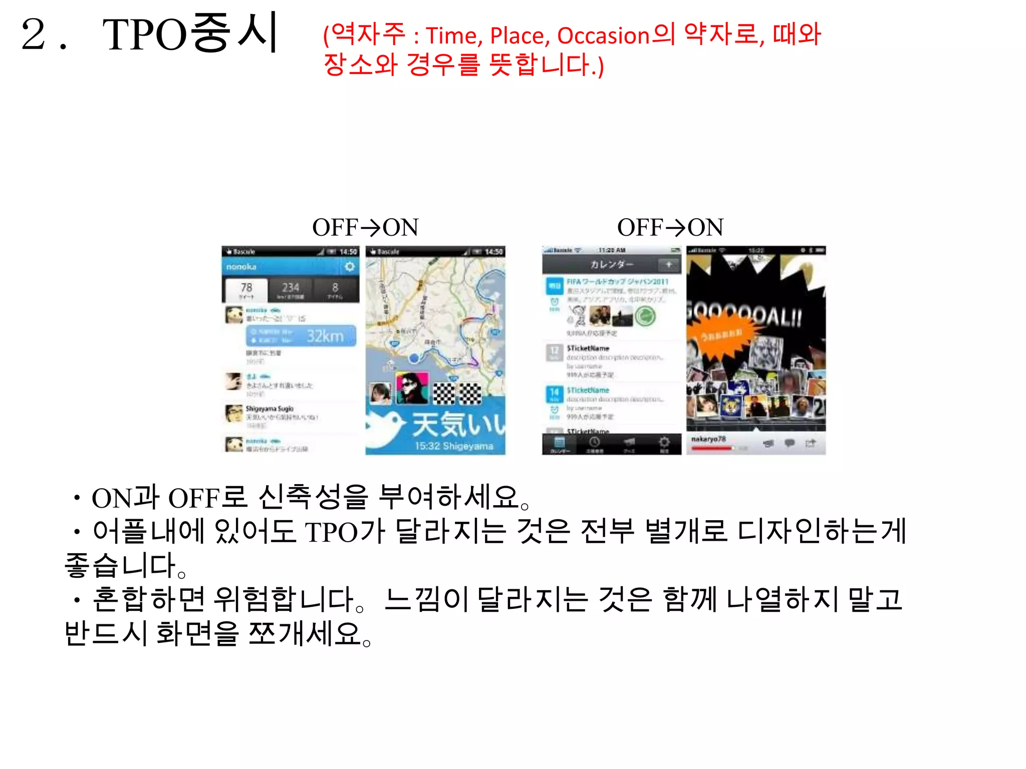 ２．TPO중시     (역자주 : Time, Place, Occasion의 약자로, 때와
            장소와 경우를 뜻합니다.)




           OFF→ON                OFF→ON




 ・ON과 OFF로 신축성을 부여하세요。
 ・어플내에 있어도 TPO가 달라지는 것은 전부 별개로 디자인하는게
 좋습니다。
 ・혼합하면 위험합니다。느낌이 달라지는 것은 함께 나열하지 말고
 반드시 화면을 쪼개세요。
 