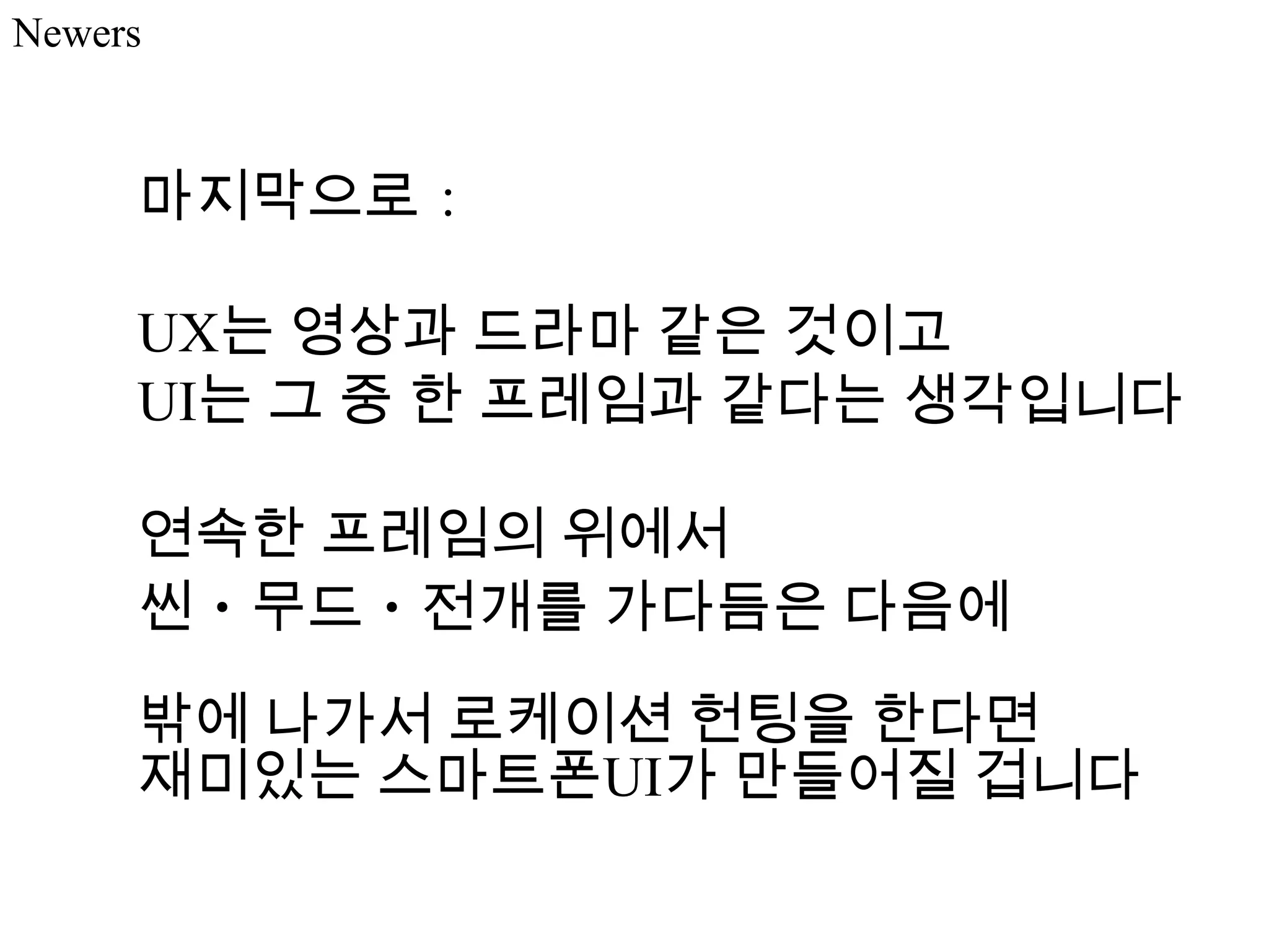 Newers



     마지막으로：

     UX는 영상과 드라마 같은 것이고
     UI는 그 중 한 프레임과 같다는 생각입니다

     연속한 프레임의 위에서
     씬・무드・전개를 가다듬은 다음에
     밖에 나가서 로케이션 헌팅을 한다면
     재미있는 스마트폰UI가 만들어질 겁니다
 