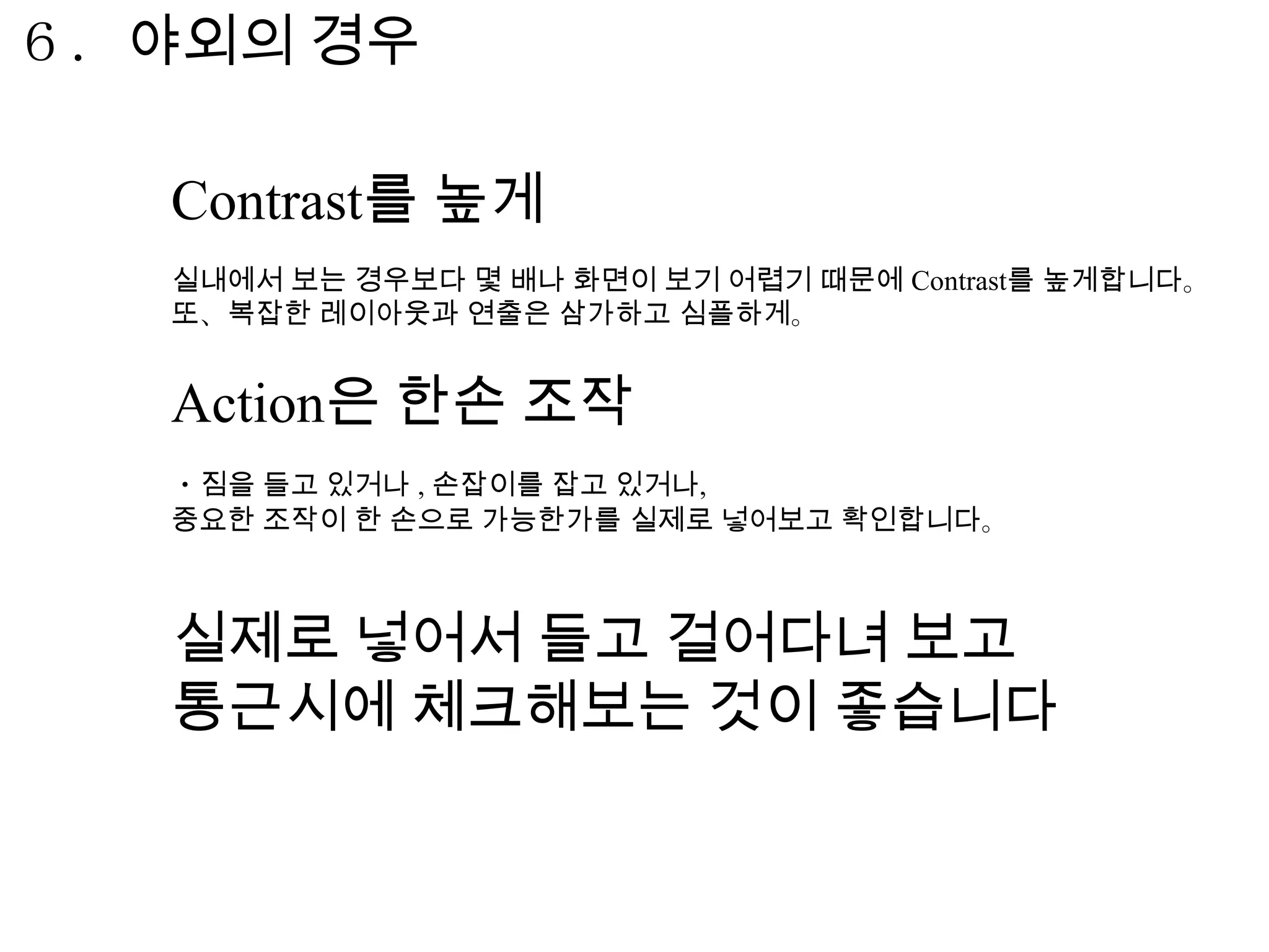 ６．야외의 경우

   Contrast를 높게
   실내에서 보는 경우보다 몇 배나 화면이 보기 어렵기 때문에 Contrast를 높게합니다。
   또、복잡한 레이아웃과 연출은 삼가하고 심플하게。


   Action은 한손 조작
   ・짐을 들고 있거나 , 손잡이를 잡고 있거나,
   중요한 조작이 한 손으로 가능한가를 실제로 넣어보고 확인합니다。



   실제로 넣어서 들고 걸어다녀 보고
   통근시에 체크해보는 것이 좋습니다
 