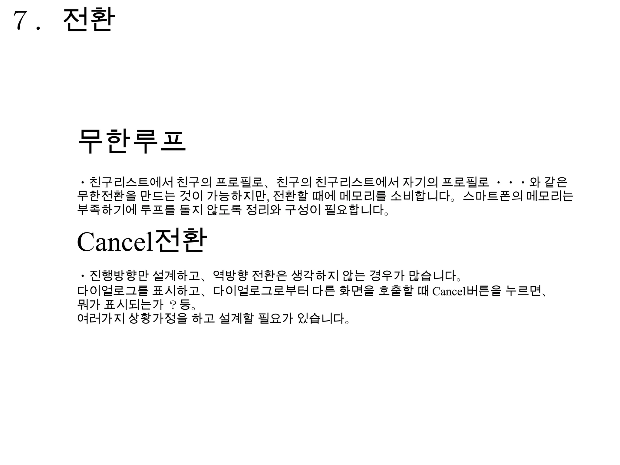７．전환



  무한루프
  ・친구리스트에서 친구의 프로필로、친구의 친구리스트에서 자기의 프로필로 ・・・와 같은
  무한전환을 만드는 것이 가능하지만, 전환할 때에 메모리를 소비합니다。스마트폰의 메모리는
  부족하기에 루프를 돌지 않도록 정리와 구성이 필요합니다。


  Cancel전환
  ・진행방향만 설계하고、역방향 전환은 생각하지 않는 경우가 많습니다。
  다이얼로그를 표시하고、다이얼로그로부터 다른 화면을 호출할 때 Cancel버튼을 누르면、
  뭐가 표시되는가 ？등。
  여러가지 상황가정을 하고 설계할 필요가 있습니다。
 