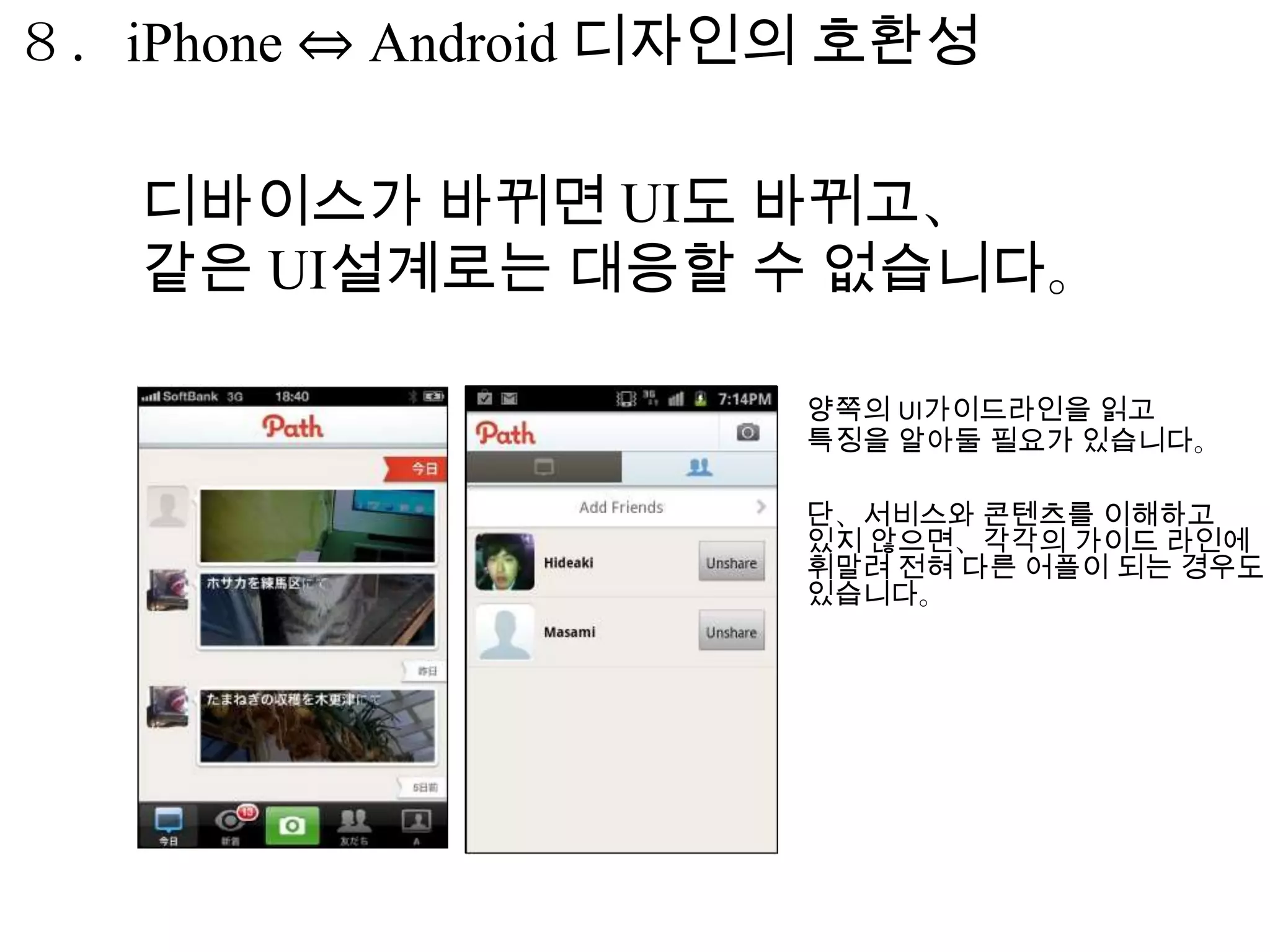 ８．iPhone ⇔ Android 디자인의 호환성

   디바이스가 바뀌면 UI도 바뀌고、
   같은 UI설계로는 대응할 수 없습니다。

                      양쪽의 UI가이드라인을 읽고
                      특징을 알아둘 필요가 있습니다。

                      단、서비스와 콘텐츠를 이해하고
                      있지 않으면、각각의 가이드 라인에
                      휘말려 전혀 다른 어플이 되는 경우도
                      있습니다。
 