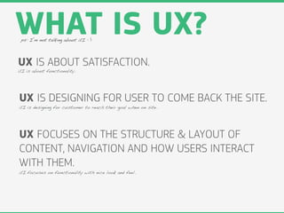 WHAT IS UX?
 ps: I’m not talking about UI : )




UX IS ABOUT SATISFACTION.
UI is about functionality.




UX IS DESIGNING FOR USER TO COME BACK THE SITE.
UI is designing for customer to reach their goal when on site.




UX FOCUSES ON THE STRUCTURE & LAYOUT OF
CONTENT, NAVIGATION AND HOW USERS INTERACT
WITH THEM.
UI focuses on functionality with nice look and feel.
 