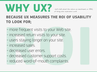 WHY UX?                       Let's talk about the return on investment, or ROI,
                             of doing user experience work.



BECAUSE UX MEASURES THE ROI OF USABILITY
TO LOOK FOR;




ROI
- more frequent visits to your Web site.
- increased return visits to your site.
- users staying longer on your site.
- increased sales.
- decreased user errors.
- decreased customer support costs.
- reduced word-of-mouth complaints.
 