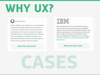 WHY UX?
Foraker redesigned and redeveloped a community platform
                                                             IBM’s employees almost never accessed the company’s
for nonproﬁt organization Breastcancer.org, resulting in a
                                                             intranet because it was overly complex and complicated,
117% increase in traﬃc (visitors), a 41% increase in new     making it nearly impossible to find needed information. Now
memberships, a 53% reduction in time taken to register,      IBM has consolidated over “8,000 intranet sites, 680 ‘major’
and a 69% reduction in monthly help desk costs. This led     sites, 11 million web pages, and 5,600 domain names,”
to tens of thousands of dollars in savings for the           resulting in IBM Dynamic Workplaces, which employees
                                                             rate as the “number one source of information within
organization and opened up several new opportunities for
                                                             the company.”
outreach and the funding of operating expenses.



            READ THE CASE STUDY                                           READ THE CASE STUDY




                  CASES
 