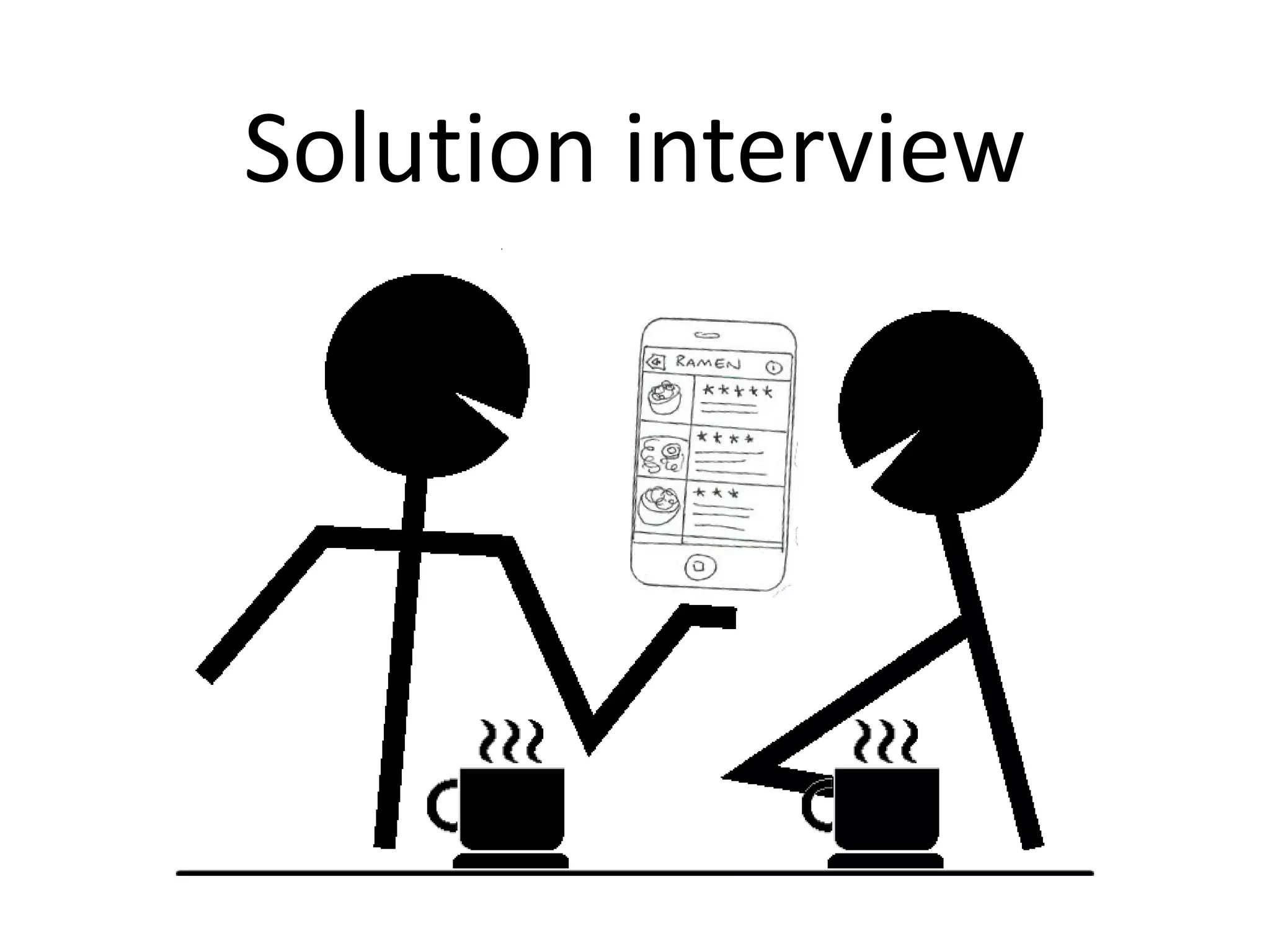 Solution interviewの目的
• MVP（Minimum Viable Product）の要件定義
– 最小限の製品の機能セットとは？

• 価格
– その“最小限の製品”を顧客は「いくら」で買ってく
れそうか？

• ビジネスモデル
– 「持続可能なビジネスモデル」の“仮説”を立てら
れるか？

 