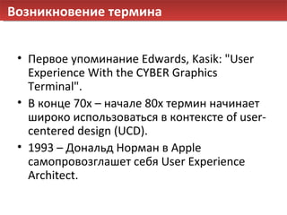 Возникновение термина Первое упоминание  Edwards ,  Kasik :  "User Experience With the CYBER Graphics Terminal". В конце 70х – начале 80х термин начинает широко использоваться в контексте  of user-centered design (UCD). 1993 – Дональд Норман в  Apple  самопровозглашет себя  User Experience Architect . 