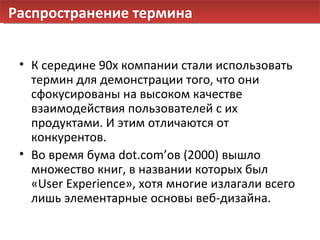 Распространение термина К середине  90 х компании стали использовать термин для демонстрации того ,  что они сфокусированы на высоком качестве взаимодействия пользователей с их продуктами. И этим отличаются от конкурентов. Во время бума  dot.com’ ов   ( 2000 ) вышло множество книг, в названии которых был « User Experience », хотя многие излагали всего лишь элементарные основы веб-дизайна.   