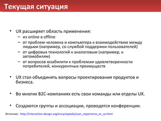 Текущая ситуация UX  расширяет область применения: из  online  в  offline от проблем человека и компьютера к взаимодействию между людьми (например, со службой поддержки пользователей) от цифровых технологий к аналоговым (например, к автомобилям) от вопросов юзабилити к проблемам удовлетворенности потребителей, конкурентных преимуществ UX  стал объединять вопросы проектирования продуктов и бизнеса. Во многих  B2C- компаниях есть свои команды или отделы  UX . Создаются группы и ассоциации, проводятся конференции. Источник:  http://interaction-design.org/encyclopedia/user_experience_or_ux.html   