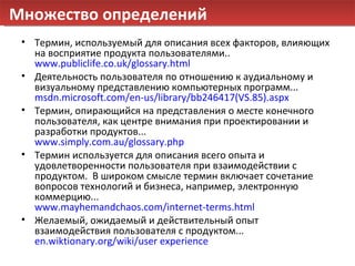 Множество определений Термин, используемый для описания всех факторов, влияющих на восприятие продукта пользователями .. www.publiclife.co.uk/glossary.html Деятельность пользователя по отношению к аудиальному и визуальному представлению компьютерных программ ... msdn.microsoft.com/en-us/library/bb246417(VS.85).aspx Термин, опирающийся на представления о месте конечного пользователя, как центре внимания при проектировании и разработки продуктов ... www.simply.com.au/glossary.php Термин используется для описания всего опыта и удовлетворенности пользователя при взаимодействии с продуктом .  В широком смысле термин включает сочетание вопросов технологий и бизнеса, например, электронную коммерцию ... www.mayhemandchaos.com/internet-terms.html Желаемый, ожидаемый и действительный опыт взаимодействия пользователя с продуктом ... en.wiktionary.org/wiki/user experience 
