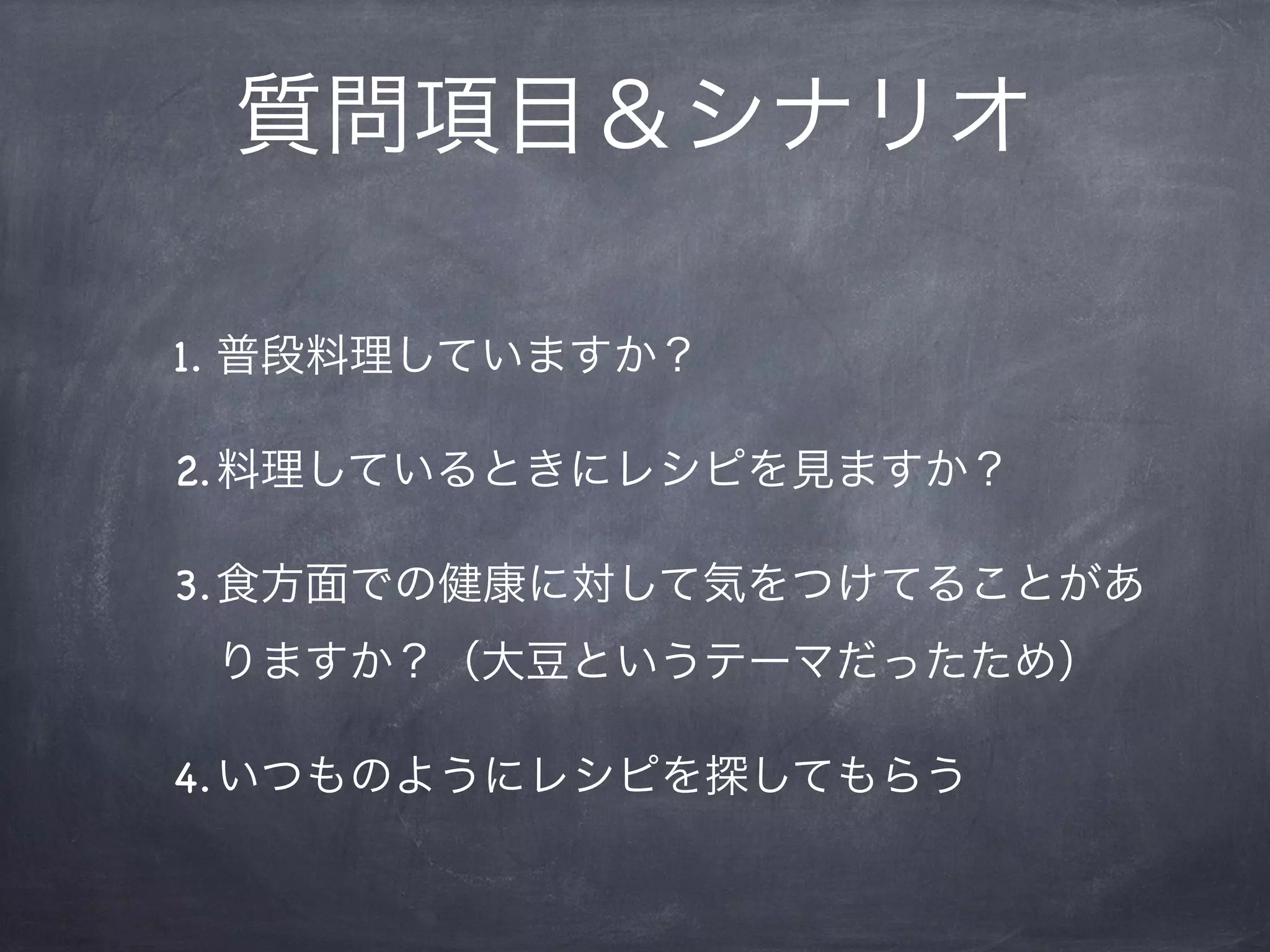 質問項目＆シナリオ

1. 普段料理していますか？

2.料理しているときにレシピを見ますか？

3.食方面での健康に対して気をつけてることがあ
 りますか？（大豆というテーマだったため）

4.いつものようにレシピを探してもらう
 