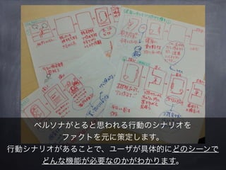 ペルソナがとると思われる行動のシナリオを
       ファクトを元に策定します。
行動シナリオがあることで、ユーザが具体的にどのシーンで
    どんな機能が必要なのかがわかります。
 