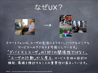 なぜUX？




スマートフォンは、ユーザの生活によりそい、いつでもどこでも
    サービスへのアクセスを可能にしています。
  「デバイスとユーザ」の1対1の関係性ではなく、
   「ユーザの行動」から考え、サービス全体の設計や
   機能、導線を検討することの重要性が高まっています。

写真出典： http://www.slideshare.net/Rachel_Hinman/mobile-prototyping-essentials-8957364
 