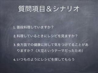質問項目＆シナリオ

1. 普段料理していますか？

2.料理しているときにレシピを見ますか？

3.食方面での健康に対して気をつけてることがあ
 りますか？（大豆というテーマだったため）

4.いつものようにレシピを探してもらう
 