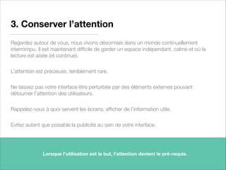 3. Conserver l’attention
Regardez autour de vous, nous vivons désormais dans un monde continuellement
interrompu. Il est maintenant difﬁcile de garder un espace indépendant, calme et où la
lecture est aisée (et continue).
L’attention est précieuse, terriblement rare.
Ne laissez pas votre interface être perturbée par des éléments externes pouvant
détourner l’attention des utilisateurs.
Rappelez-vous à quoi servent les écrans, afﬁcher de l’information utile.
Evitez autant que possible la publicité au sein de votre interface.
10
Lorsque l’utilisation est le but, l’attention devient le pré-requis.
 