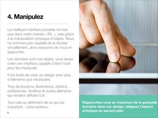 4. Manipulez
La meilleure interface possible ne l’est
que dans notre monde « IRL », cela grâce
à la manipulation physique d’objets. Nous
ne sommes pas capable de la recréer
virtuellement, alors essayons de nous en
approcher.
Les données sont vos objets, vous devez
créer une interface capable d’être l’outil
pour les manipuler.
Il est facile de créer un design avec plus
d’éléments que nécessaire.
Trop de boutons, illustrations, options,
préférences, fenêtres et autres éléments
qui rendent difﬁcile l’UX.
Tout cela au détriment de ce qui est
important : votre contenu.
11
Rapprochez-vous au maximum de la gestuelle
humaine dans vos design, reléguez l’aspect
artistique au second plan.
 