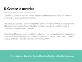 5. Gardez le contrôle
Les êtres humains se sentent à l’aise lors qu’ils ont l’impression d’avoir le contrôle
d’eux-même et de leur environnement.
Beaucoup de logiciels / sites ne respectent pas ce principe universel et imposent des
interactions peu claires et non naturelles. Rendant confuse la compréhension et
l’utilisation des qualités de ces outils.
Gardez les utilisateurs sous contrôle en ne laissant pas transparaître les messages de
votre système (les alertes si peu compréhensibles au commun des mortels). Laissez
toujours entrevoir se qui se cache au prochain tournant.
12
N’ayez pas peur de pointer du doigt l’évident, l’évident ne l’est jamais assez.
 
