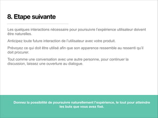 8. Etape suivante
Les quelques interactions nécessaire pour poursuivre l’expérience utilisateur doivent
être naturelles.
Anticipez toute future interaction de l’utilisateur avec votre produit.
Prévoyez ce qui doit être utilisé afin que son apparence ressemble au ressenti qu’il
doit procurer.
Tout comme une conversation avec une autre personne, pour continuer la
discussion, laissez une ouverture au dialogue.
15
Donnez la possibilité de poursuivre naturellement l’expérience, le tout pour atteindre
les buts que vous avez ﬁxé.
 