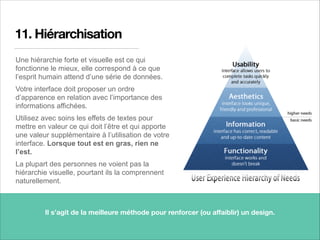 11. Hiérarchisation
Une hiérarchie forte et visuelle est ce qui
fonctionne le mieux, elle correspond à ce que
l’esprit humain attend d’une série de données.
Votre interface doit proposer un ordre
d’apparence en relation avec l’importance des
informations affichées.
Utilisez avec soins les effets de textes pour
mettre en valeur ce qui doit l’être et qui apporte
une valeur supplémentaire à l’utilisation de votre
interface. Lorsque tout est en gras, rien ne
l’est.
La plupart des personnes ne voient pas la
hiérarchie visuelle, pourtant ils la comprennent
naturellement.
18
Il s’agit de la meilleure méthode pour renforcer (ou aﬀaiblir) un design.
 