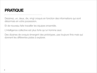 PRATIQUE
Dessinez, un, deux, dix, vingt croquis en fonction des informations qui sont
désormais en votre possession.
Et de nouveau faite travailler les équipes ensemble.
L’intelligence collective est plus forte qu’un homme seul.
Des dizaines de croquis émergent des prototypes, pas toujours ﬁnis mais qui
donnent les différentes pistes à explorer.
4
 