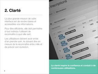 2. Clarté
La plus grande mission de votre
interface est de rendre claires et
accessibles vos informations.
Pour être efﬁciente, elle doit permettre
à tout individu l’utilisant de
reconnaître à quoi elle sert.
Les utilisateurs doivent avoir envie
d’en prendre soin, ils doivent être en
mesure de la reconnaître entre mille et
de prévoir son évolution.
9
La clarté inspire la conﬁance et conduit à de
nombreuses utilisations.
 