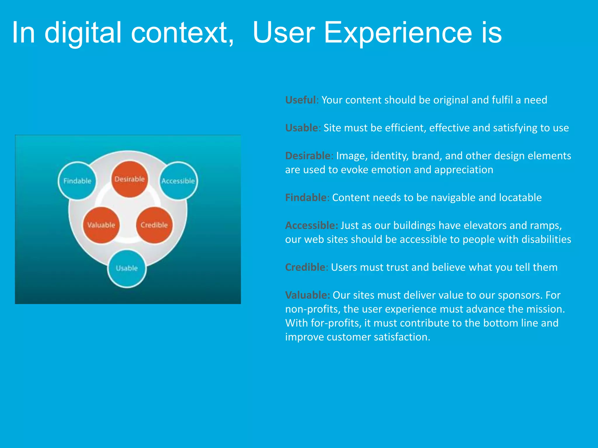Useful: Your content should be original and fulfil a need
Usable: Site must be efficient, effective and satisfying to use
Desirable: Image, identity, brand, and other design elements
are used to evoke emotion and appreciation
Findable: Content needs to be navigable and locatable
Accessible: Just as our buildings have elevators and ramps,
our web sites should be accessible to people with disabilities
Credible: Users must trust and believe what you tell them
Valuable: Our sites must deliver value to our sponsors. For
non-profits, the user experience must advance the mission.
With for-profits, it must contribute to the bottom line and
improve customer satisfaction.
In digital context, User Experience is
 