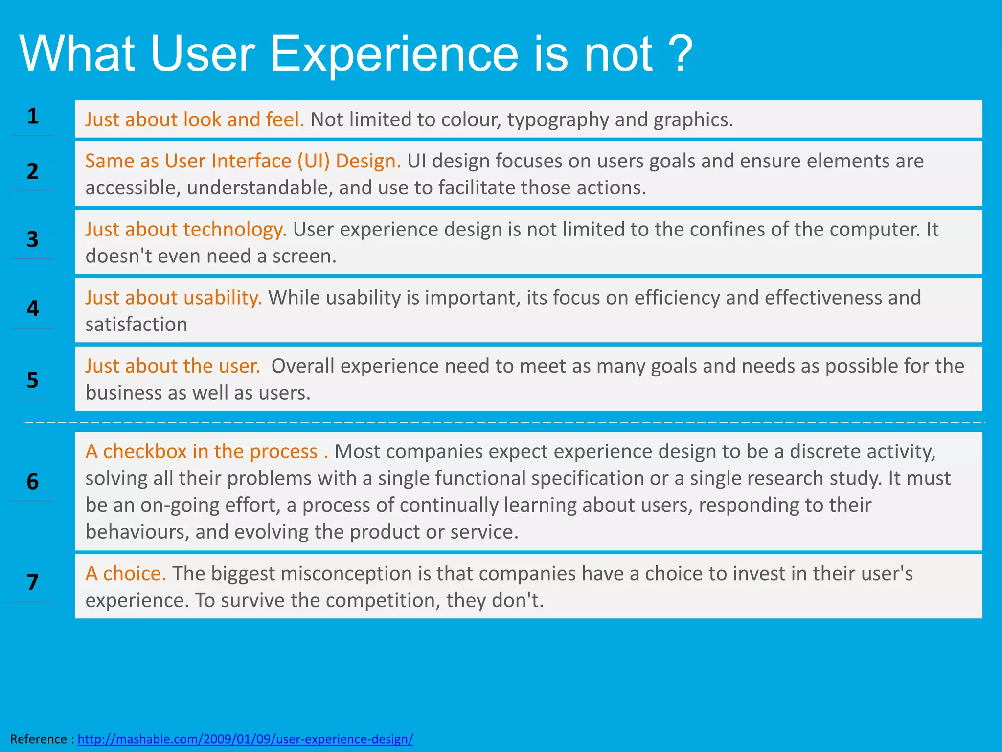 What User Experience is not ?
Same as User Interface (UI) Design. UI design focuses on users goals and ensure elements are
accessible, understandable, and use to facilitate those actions.
Just about look and feel. Not limited to colour, typography and graphics.
Just about technology. User experience design is not limited to the confines of the computer. It
doesn't even need a screen.
Just about usability. While usability is important, its focus on efficiency and effectiveness and
satisfaction
Just about the user. Overall experience need to meet as many goals and needs as possible for the
business as well as users.
A checkbox in the process . Most companies expect experience design to be a discrete activity,
solving all their problems with a single functional specification or a single research study. It must
be an on-going effort, a process of continually learning about users, responding to their
behaviours, and evolving the product or service.
1
2
3
4
5
6
A choice. The biggest misconception is that companies have a choice to invest in their user's
experience. To survive the competition, they don't.
7
Reference : http://mashable.com/2009/01/09/user-experience-design/
 