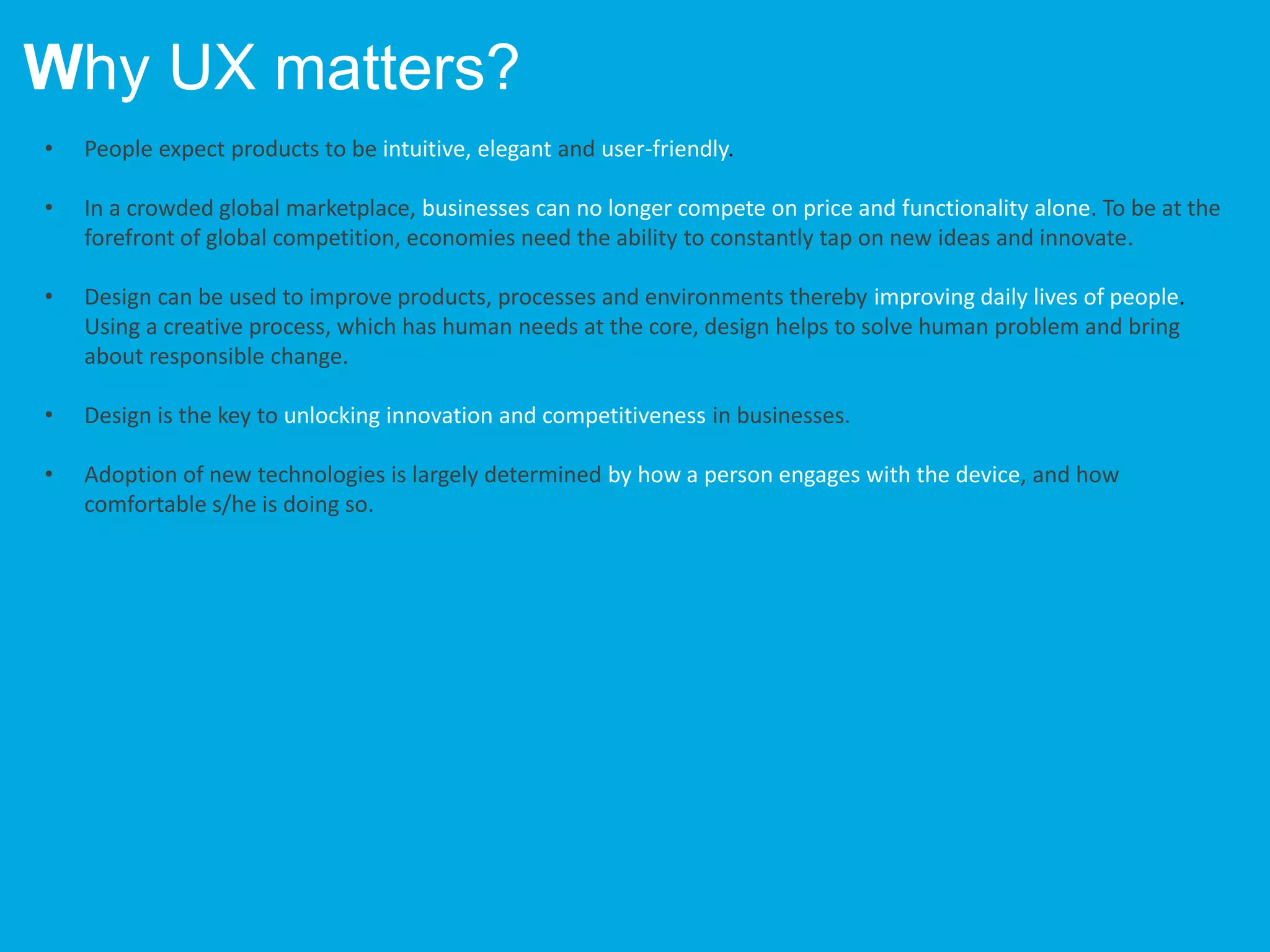 • People expect products to be intuitive, elegant and user-friendly.
• In a crowded global marketplace, businesses can no longer compete on price and functionality alone. To be at the
forefront of global competition, economies need the ability to constantly tap on new ideas and innovate.
• Design can be used to improve products, processes and environments thereby improving daily lives of people.
Using a creative process, which has human needs at the core, design helps to solve human problem and bring
about responsible change.
• Design is the key to unlocking innovation and competitiveness in businesses.
• Adoption of new technologies is largely determined by how a person engages with the device, and how
comfortable s/he is doing so.
Why UX matters?
 