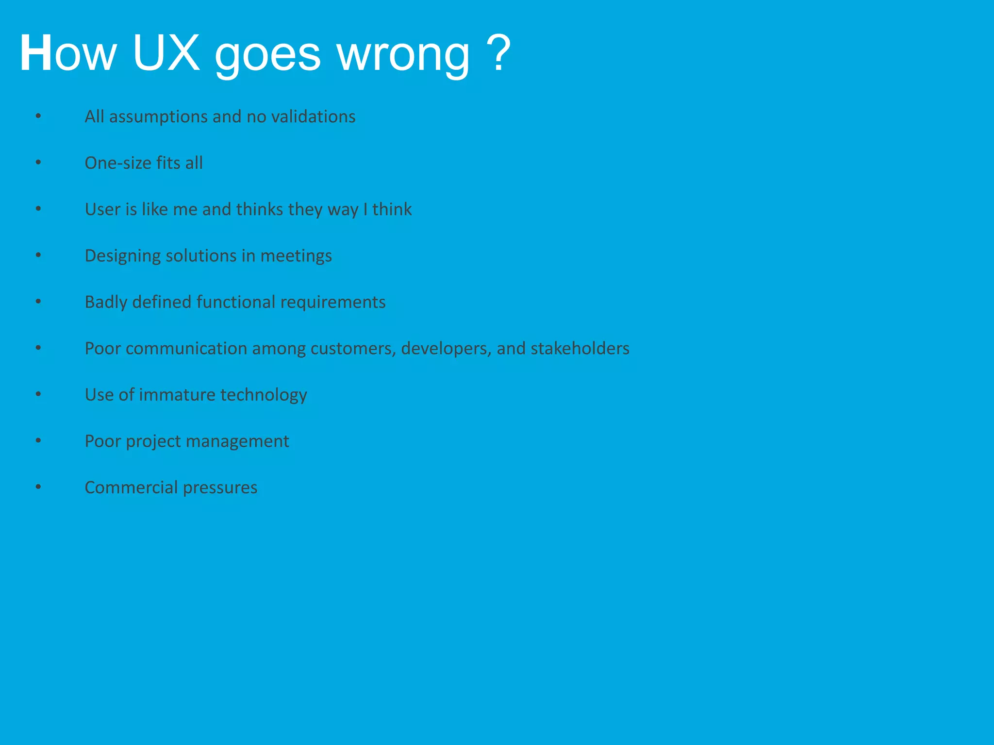 • All assumptions and no validations
• One-size fits all
• User is like me and thinks they way I think
• Designing solutions in meetings
• Badly defined functional requirements
• Poor communication among customers, developers, and stakeholders
• Use of immature technology
• Poor project management
• Commercial pressures
How UX goes wrong ?
 