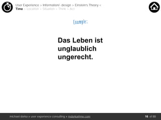 michael dorka » user experience consulting » mdorka@me.com of 88
Das Leben ist
unglaublich
ungerecht.
User Experience > Information/- design > Einstein’s Theory <
Time > Location > Situation > Think > Act
Example:
16
 