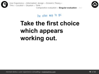 michael dorka » user experience consulting » mdorka@me.com of 88
Take the ﬁrst choice
which appears
working out.
User Experience > Information/- design > Einstein’s Theory <
Time > Location > Situation > Think <
Comparative evaluation > Singular evaluation > Act
The other way to go:
75
 